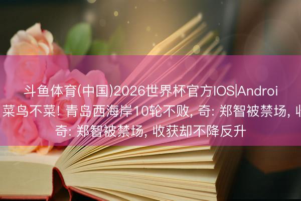 斗鱼体育(中国)2026世界杯官方IOS|Android手机app下载 菜鸟不菜! 青岛西海岸10轮不败， 奇: 郑智被禁场， 收获却不降反升