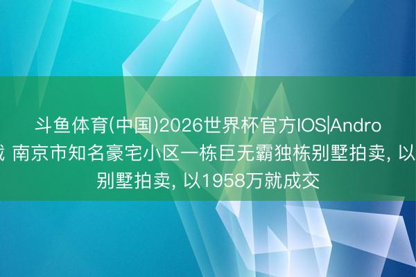 斗鱼体育(中国)2026世界杯官方IOS|Android手机app下载 南京市知名豪宅小区一栋巨无霸独栋别墅拍卖， 以1958万就成交