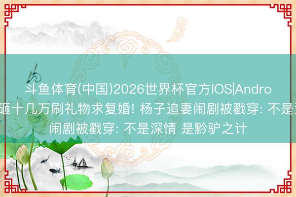 斗鱼体育(中国)2026世界杯官方IOS|Android手机app下载 砸十几万刷礼物求复婚! 杨子追妻闹剧被戳穿: 不是深情 是黔驴之计