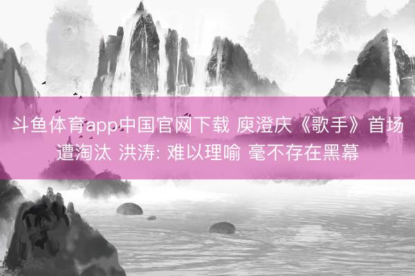 斗鱼体育app中国官网下载 庾澄庆《歌手》首场遭淘汰 洪涛: 难以理喻 毫不存在黑幕
