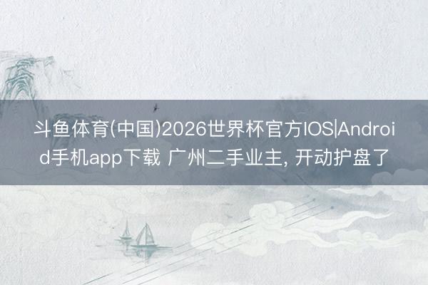 斗鱼体育(中国)2026世界杯官方IOS|Android手机app下载 广州二手业主， 开动护盘了