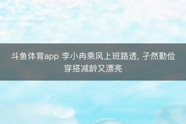斗鱼体育app 李小冉乘风上班路透，<a href=