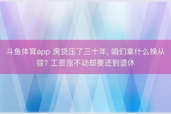 斗鱼体育app 房贷压了三十年, 咱们拿什么换从容? 工资涨不动却要还到退休