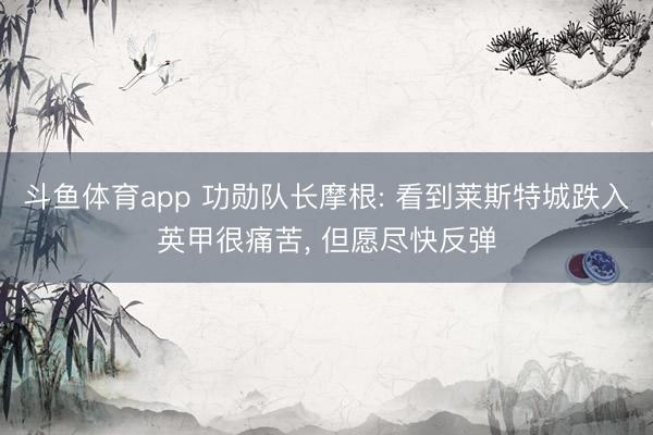 斗鱼体育app 功勋队长摩根: 看到莱斯特城跌入英甲很痛苦， 但愿尽快反弹