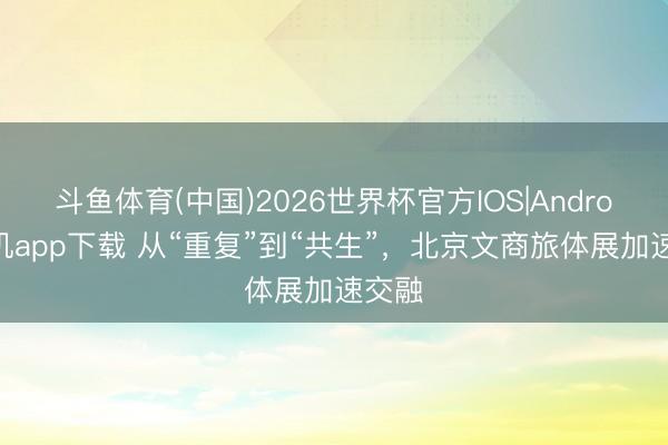 斗鱼体育(中国)2026世界杯官方IOS|Android手机app下载 从“重复”到“共生”，北京文商旅体展加速交融
