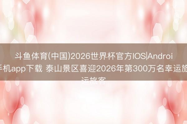 斗鱼体育(中国)2026世界杯官方IOS|Android手机app下载 泰山景区喜迎2026年第300万名幸运旅客