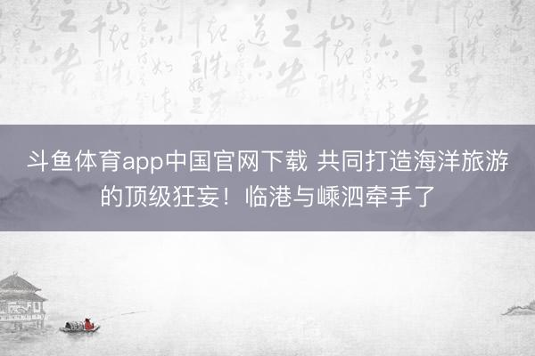 斗鱼体育app中国官网下载 共同打造海洋旅游的顶级狂妄！临港与嵊泗牵手了