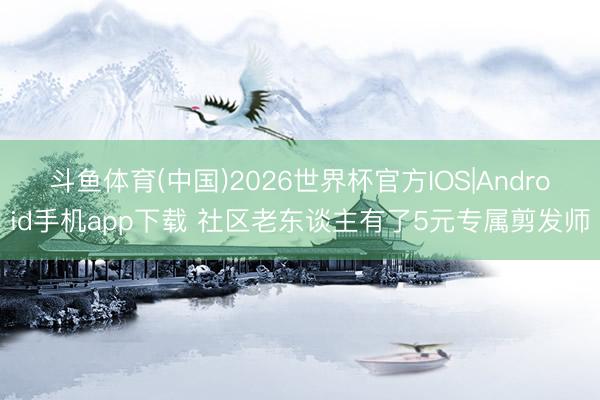 斗鱼体育(中国)2026世界杯官方IOS|Android手机app下载 社区老东谈主有了5元专属剪发师