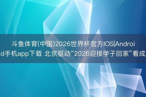 斗鱼体育(中国)2026世界杯官方IOS|Android手机app下载 北京驱动“2026迎接学子回家”看成
