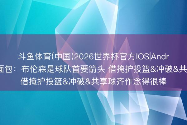 斗鱼体育(中国)2026世界杯官方IOS|Android手机app下载 面包：布伦森是球队首要箭头 借掩护投篮&冲破&共享球齐作念得很棒