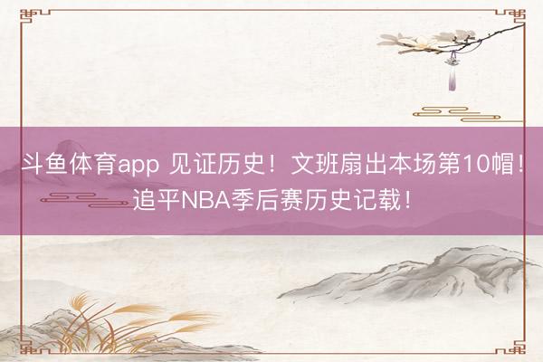 斗鱼体育app 见证历史！文班扇出本场第10帽！追平NBA季后赛历史记载！