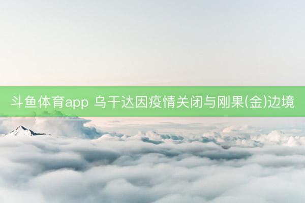 斗鱼体育app 乌干达因疫情关闭与刚果(金)边境