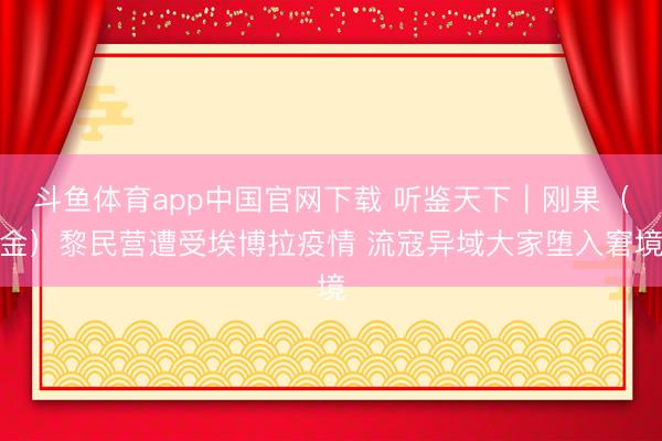 斗鱼体育app中国官网下载 听鉴天下｜刚果（金）黎民营遭受埃博拉疫情 流寇异域大家堕入窘境