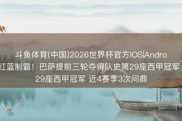 斗鱼体育(中国)2026世界杯官方IOS|Android手机app下载 红蓝制霸！巴萨提前三轮夺得队史第29座西甲冠军 近4赛季3次问鼎