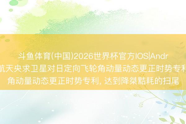 斗鱼体育(中国)2026世界杯官方IOS|Android手机app下载 星河航天央求卫星对日定向飞轮角动量动态更正时势专利， 达到降桀黠耗的扫尾