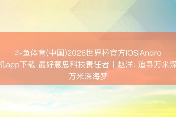 斗鱼体育(中国)2026世界杯官方IOS|Android手机app下载 最好意思科技责任者丨赵洋: 追寻万米深海梦