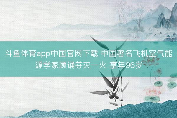 斗鱼体育app中国官网下载 中国著名飞机空气能源学家顾诵芬灭一火 享年96岁