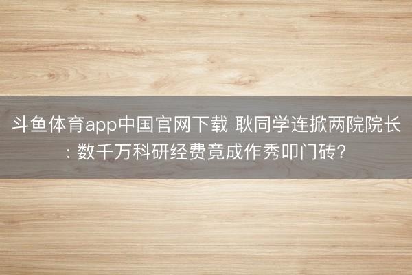 斗鱼体育app中国官网下载 耿同学连掀两院院长: 数千万科研