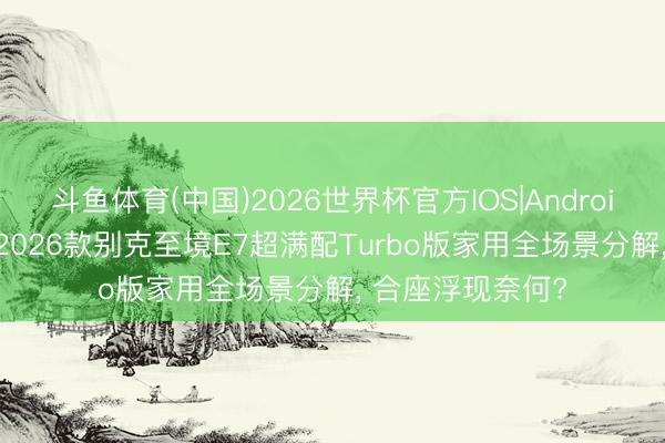 斗鱼体育(中国)2026世界杯官方IOS|Android手机app下载 2026款别克至境E7超满配Turbo版家用全场景分解， 合座浮现奈何?