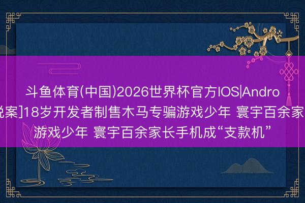 斗鱼体育(中国)2026世界杯官方IOS|Android手机app下载 [说案]18岁开发者制售木马专骗游戏少年 寰宇百余家长手机成“支款机”