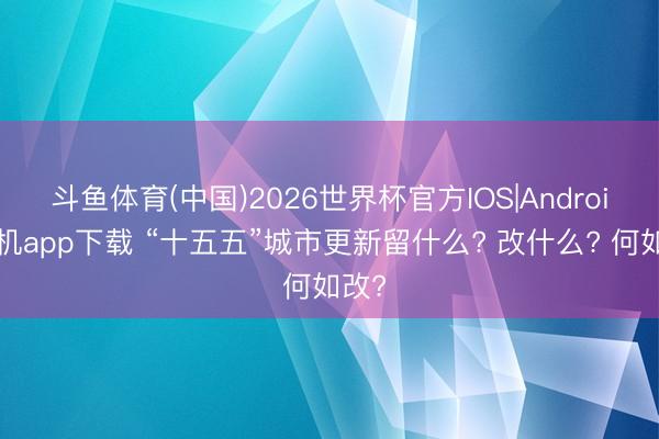 斗鱼体育(中国)2026世界杯官方IOS|Android手机app下载 “十五五”城市更新留什么? 改什么? 何如改?