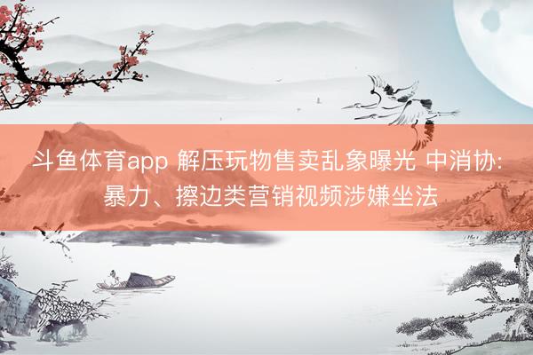 斗鱼体育app 解压玩物售卖乱象曝光 中消协: 暴力、擦边类营销视频涉嫌坐法