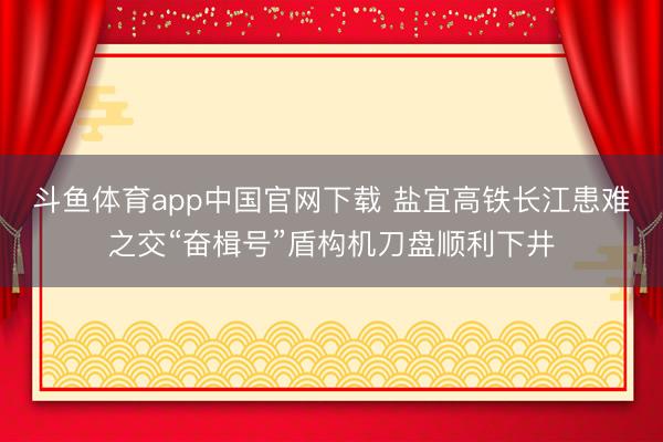 斗鱼体育app中国官网下载 盐宜高铁长江患难之交“奋楫号”盾构机刀盘顺利下井