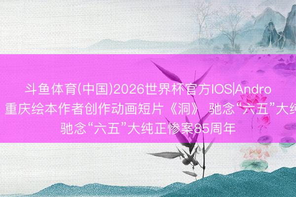 斗鱼体育(中国)2026世界杯官方IOS|Android手机app下载 重庆绘本作者创作动画短片《洞》 驰念“六五”大纯正惨案85周年