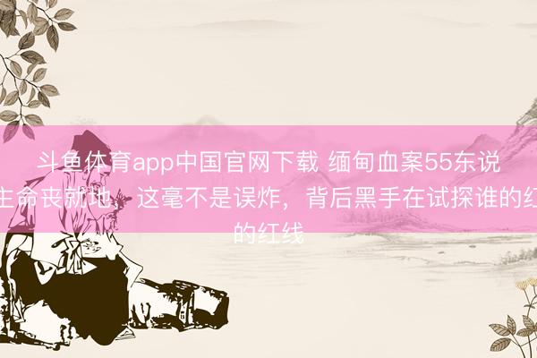 斗鱼体育app中国官网下载 缅甸血案55东说念主命丧就地，这毫不是误炸，背后黑手在试探谁的红线