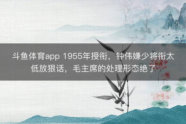 斗鱼体育app 1955年授衔，钟伟嫌少将衔太低放狠话，毛主席的处理形态绝了