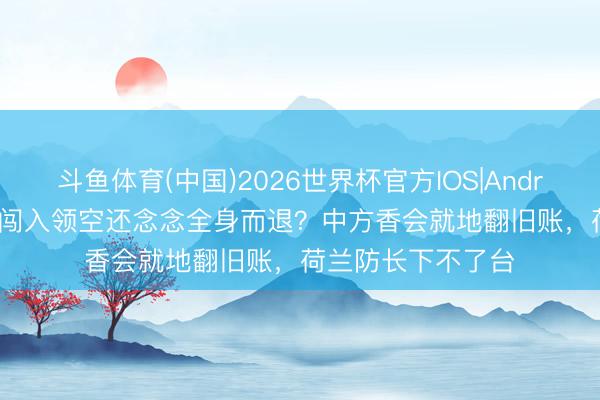 斗鱼体育(中国)2026世界杯官方IOS|Android手机app下载 闯入领空还念念全身而退？中方香会就地翻旧账，荷兰防长下不了台