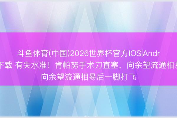 斗鱼体育(中国)2026世界杯官方IOS|Android手机app下载 有失水准！肯帕努手术刀直塞，向余望流通相易后一脚打飞
