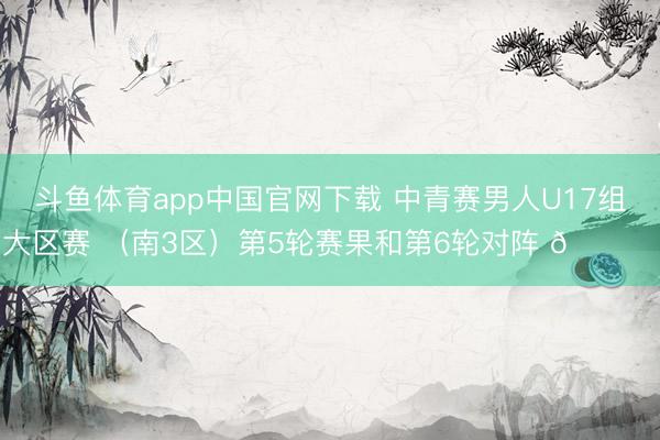 斗鱼体育app中国官网下载 中青赛男人U17组大区赛 （南3区）第5轮赛果和第6轮对阵 🎙️