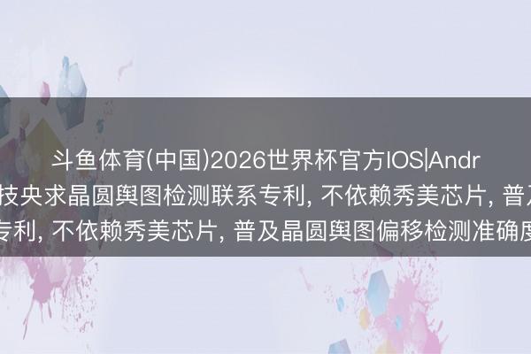 斗鱼体育(中国)2026世界杯官方IOS|Android手机app下载 伟测科技央求晶圆舆图检测联系专利， 不依赖秀美芯片， 普及晶圆舆图偏移检测准确度