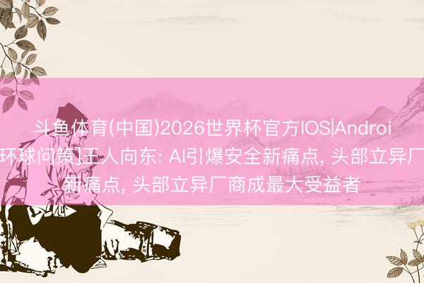 斗鱼体育(中国)2026世界杯官方IOS|Android手机app下载 [环球问策]王人向东: AI引爆安全新痛点， 头部立异厂商成最大受益者