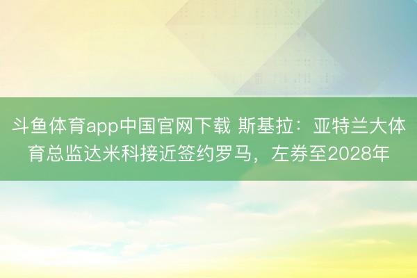 斗鱼体育app中国官网下载 斯基拉：亚特兰大体育总监达米科接近签约罗马，左券至2028年