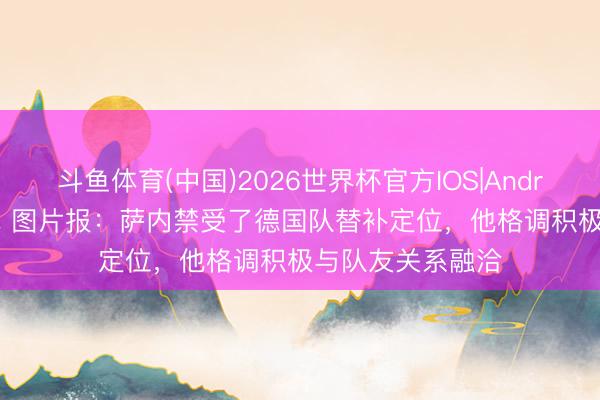 斗鱼体育(中国)2026世界杯官方IOS|Android手机app下载 图片报:萨内禁受了德国队替补定位,他格调积极与队友关系融洽