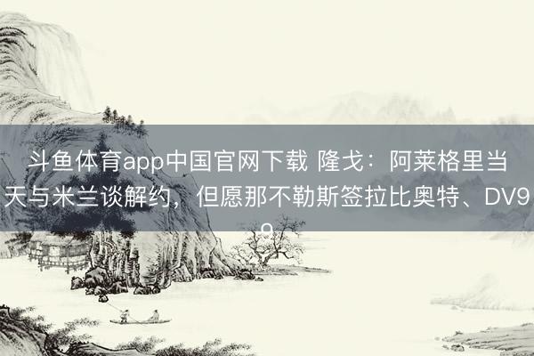斗鱼体育app中国官网下载 隆戈：阿莱格里当天与米兰谈解约，