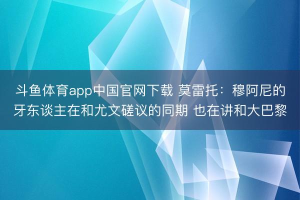 斗鱼体育app中国官网下载 莫雷托：穆阿尼的牙东谈主在和尤文磋议的同期 也在讲和大巴黎