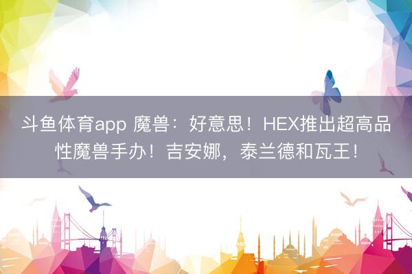 斗鱼体育app 魔兽：好意思！HEX推出超高品性魔兽手办！吉安娜，泰兰德和瓦王！