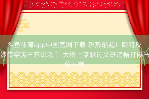 斗鱼体育app中国官网下载 攻势渐起！哈特反击妙传穿越三东说念主 大桥上篮躲过文班追帽打停马刺
