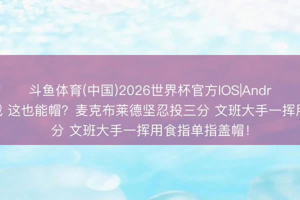 斗鱼体育(中国)2026世界杯官方IOS|Android手机app下载 这也能帽？麦克布莱德坚忍投三分 文班大手一挥用食指单指盖帽！