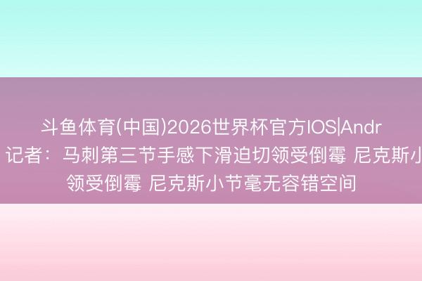 斗鱼体育(中国)2026世界杯官方IOS|Android手机app下载 记者：马刺第三节手感下滑迫切领受倒霉 尼克斯小节毫无容错空间
