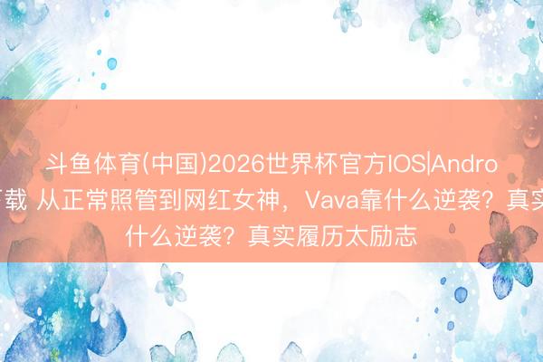 斗鱼体育(中国)2026世界杯官方IOS|Android手机app下载 从正常照管到网红女神,Vava靠什么逆袭?真实履历太励志