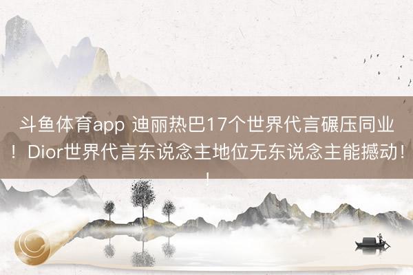斗鱼体育app 迪丽热巴17个世界代言碾压同业！Dior世界代言东说念主地位无东说念主能撼动！