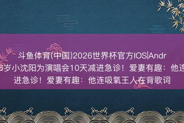 斗鱼体育(中国)2026世界杯官方IOS|Android手机app下载 46岁小沈阳为演唱会10天减进急诊！爱妻有趣：他连吸氧王人在背歌词
