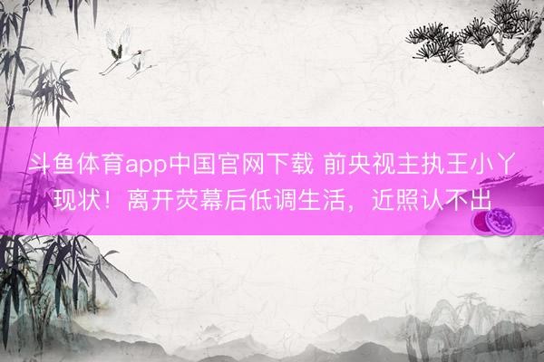 斗鱼体育app中国官网下载 前央视主执王小丫现状！离开荧幕后低调生活，近照认不出