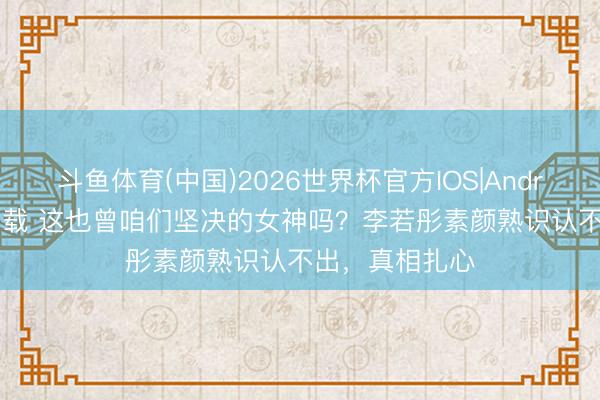 斗鱼体育(中国)2026世界杯官方IOS|Android手机app下载 这也曾咱们坚决的女神吗？李若彤素颜熟识认不出，真相扎心