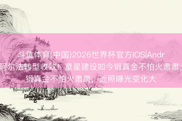 斗鱼体育(中国)2026世界杯官方IOS|Android手机app下载 阿尔法转型收效！童星建设如今锻真金不怕火肃肃，近照曝光变化大