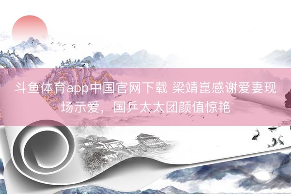 斗鱼体育app中国官网下载 梁靖崑感谢爱妻现场示爱，国乒太太团颜值惊艳